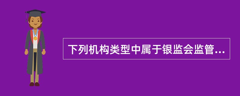 下列机构类型中属于银监会监管对象的是()。