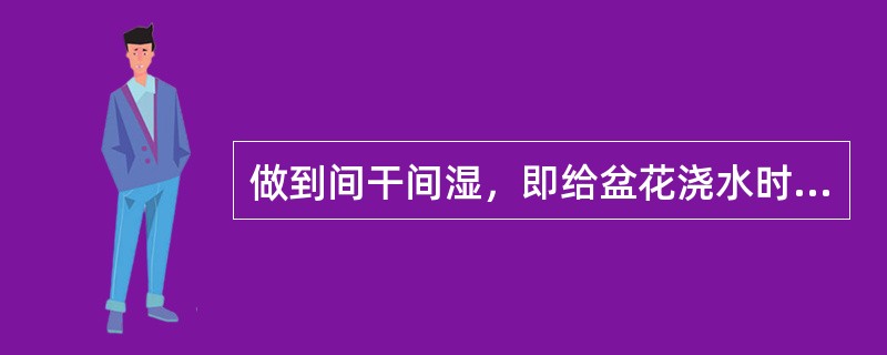 做到间干间湿，即给盆花浇水时应保持盆土上部有充足水分，而盆土下部保持干燥。（）