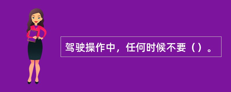 驾驶操作中，任何时候不要（）。