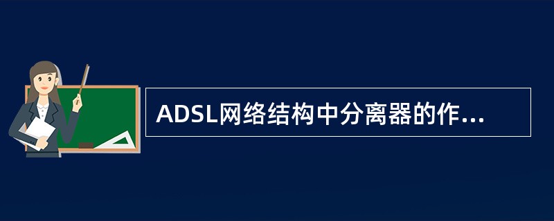 ADSL网络结构中分离器的作用是分离承载音频信号的4KHz以下的低频带和ADSL