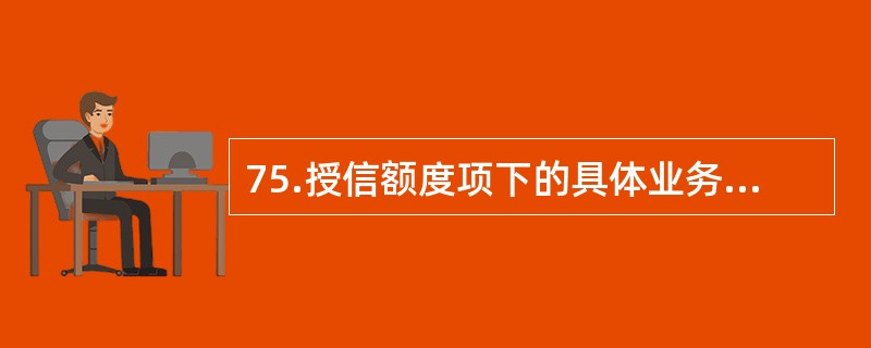 75.授信额度项下的具体业务授信权限原则上应根据授信业务经办部门的管理水平、企业