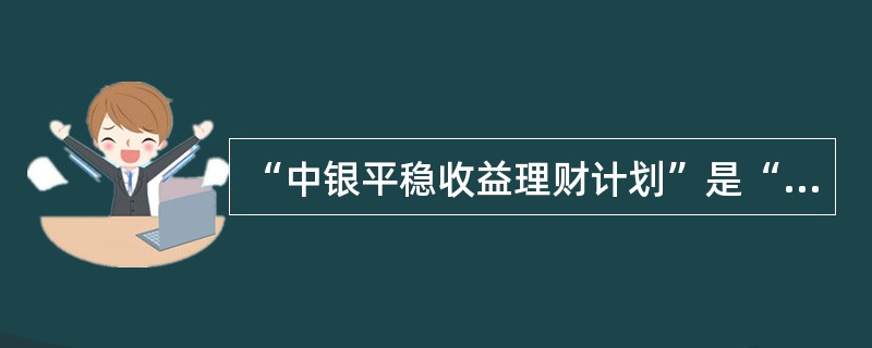 “中银平稳收益理财计划”是“中银理财计划”业务品牌下的一个系列产品，适宜的客户为