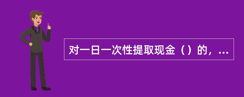 对一日一次性提取现金（）的，柜员必须要求取款人提供有效身份证件，并经有关负责人审