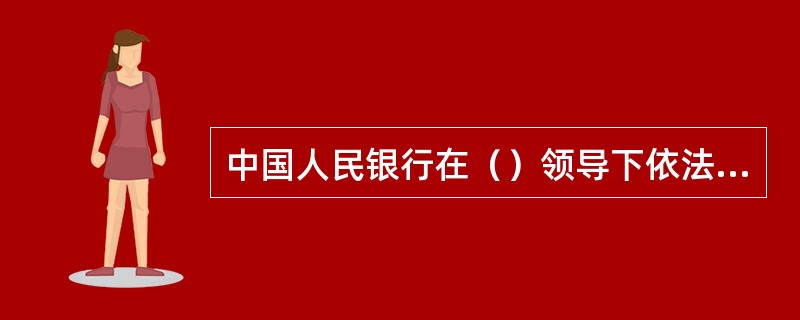 中国人民银行在（）领导下依法独立执行货币政策，履行职责，开展业务，不受地方政府、