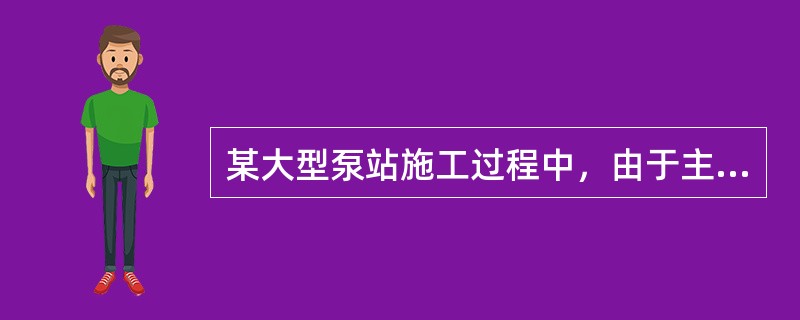 某大型泵站施工过程中，由于主泵房施工的需要，在征得监理单位批准后，施工单位进行了