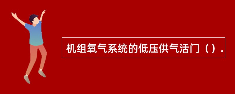 机组氧气系统的低压供气活门（）.