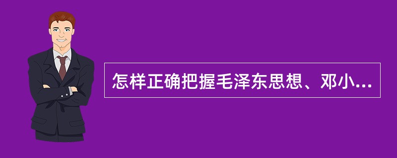 怎样正确把握毛泽东思想、邓小平理论和“三个代表”重要思想各自形成发展的时代背景和