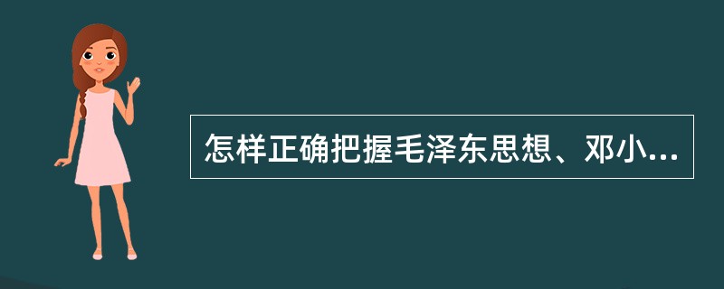 怎样正确把握毛泽东思想、邓小平理论和“三个代表”重要思想各自的科学体系和主要内容