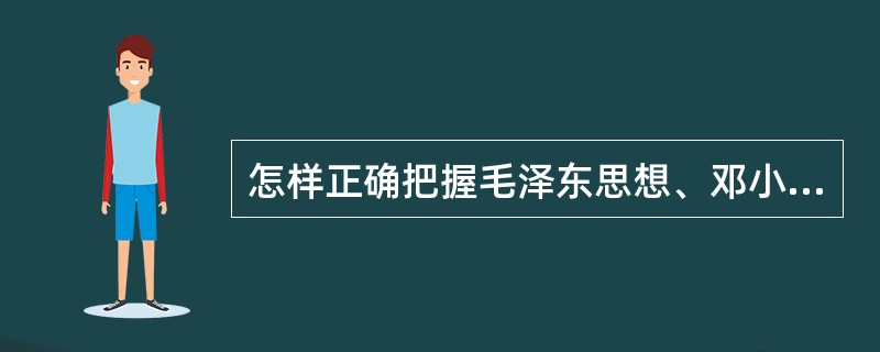 怎样正确把握毛泽东思想、邓小平理论和“三个代表”重要思想各自的科学体系和主要内容