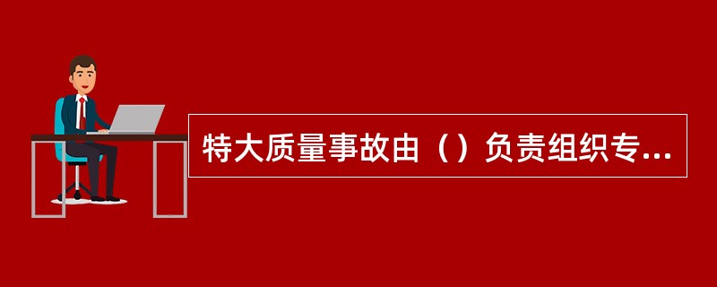 特大质量事故由（）负责组织专家组进行调查。