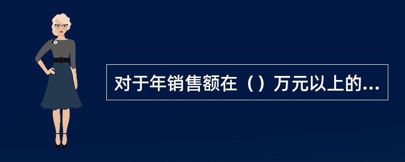 对于年销售额在（）万元以上的有限责任公司，必须查询企业征信报告。