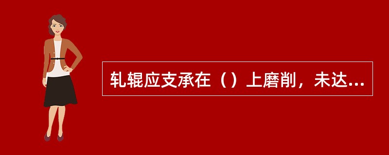 轧辊应支承在（）上磨削，未达到理想的磨削精度，轧辊辊颈的精度必须（）机床的磨削精