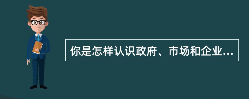 你是怎样认识政府、市场和企业三者之间关系的？