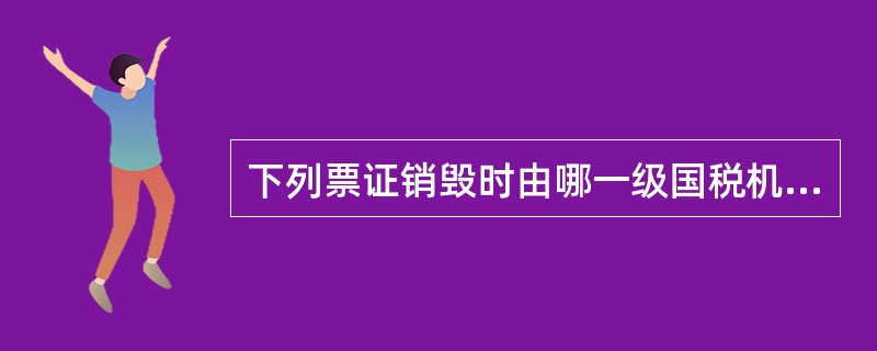 下列票证销毁时由哪一级国税机关负责实施：未填用的出口货物税收缴款书及完税分割单（