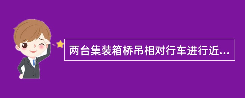 两台集装箱桥吊相对行车进行近距离作业时，司机要首先进行相互联系后，方可相对行车，