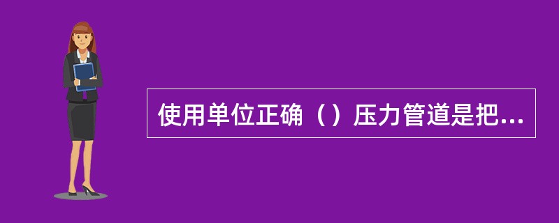 使用单位正确（）压力管道是把好入口关，确保压力管道符合安全技术规范要求的关键。