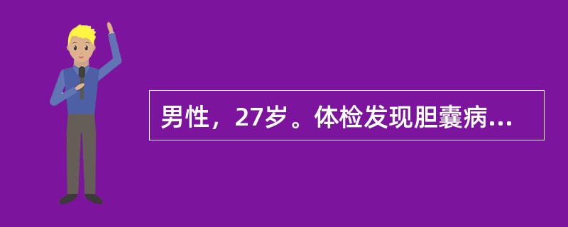 男性，27岁。体检发现胆囊病变。体检：巩膜、皮肤无黄染，心肺无异常，腹软，肝脾（