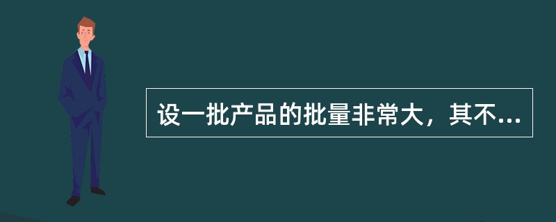 设一批产品的批量非常大，其不合格品率为10%，该批为不合格批（以上信息为生产出的