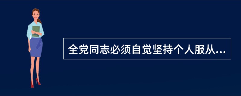 全党同志必须自觉坚持个人服从组织、少数服从多数、下级组织服从上级组织、全党服从（