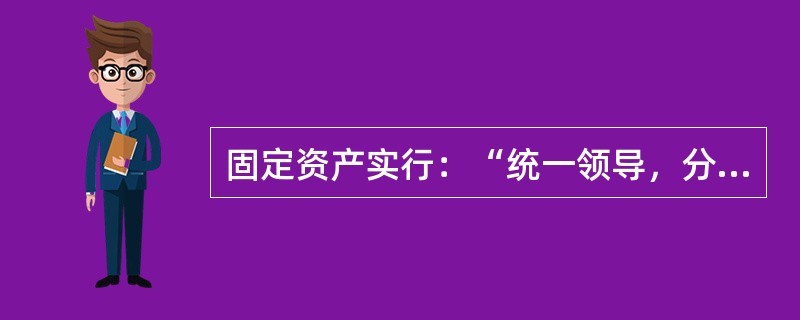 固定资产实行：“统一领导，分级负责”的管理体制。