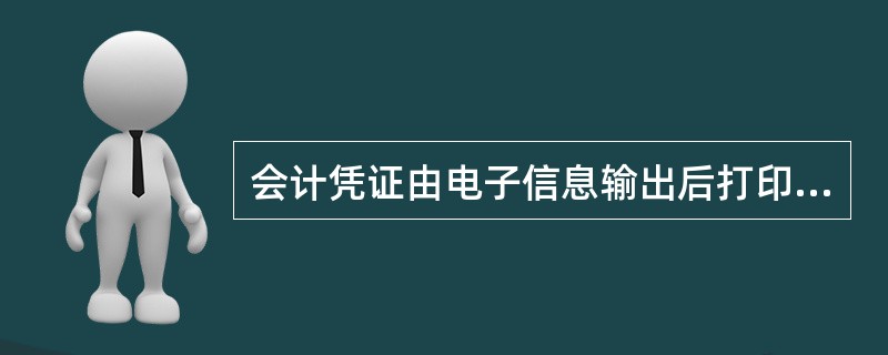 会计凭证由电子信息输出后打印或根据原始凭证信息填制生成。