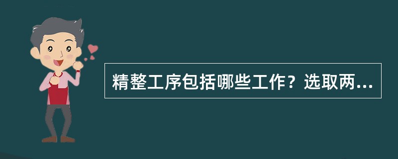 精整工序包括哪些工作？选取两个精整工序进行说明。