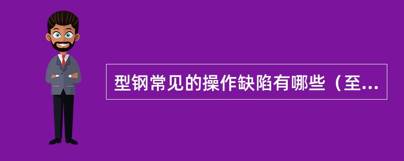 型钢常见的操作缺陷有哪些（至少列举3种）？产生原因和防止方法是什么？