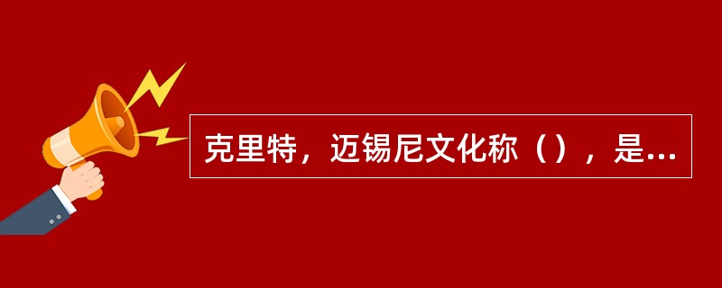 克里特，迈锡尼文化称（），是欧洲最早的青铜文化，也是希腊的文明起源。