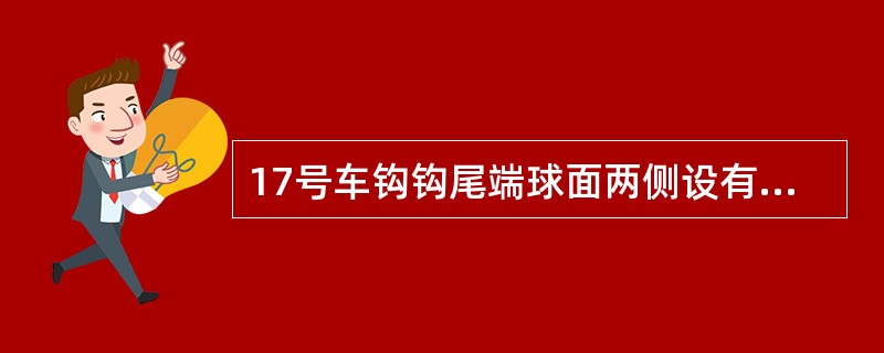 17号车钩钩尾端球面两侧设有（），在改善车钩曲线通过性能的同时，可使车钧在运行中