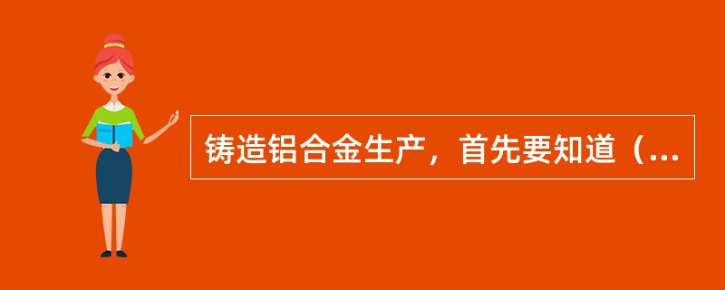 铸造铝合金生产，首先要知道（）和对杂质的要求。