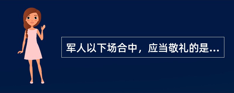 军人以下场合中，应当敬礼的是（）