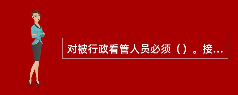 对被行政看管人员必须（）。接受行政看人员，应当填写《行政看管登记表》。