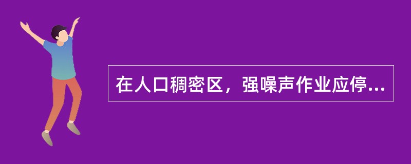 在人口稠密区，强噪声作业应停止施工的时段一般为（）。