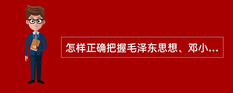 怎样正确把握毛泽东思想、邓小平理论和“三个代表”重要思想各自的科学体系和主要内容