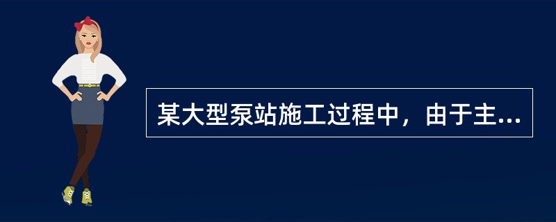 某大型泵站施工过程中，由于主泵房施工的需要，在征得监理单位批准后，施工单位进行了