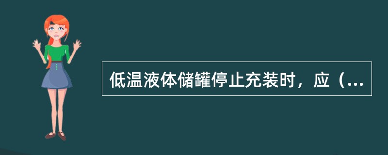 低温液体储罐停止充装时，应（）。