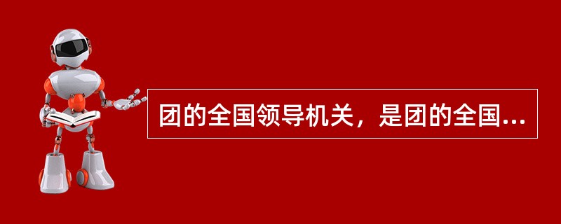 团的全国领导机关，是团的全国代表大会和它产生的（）。