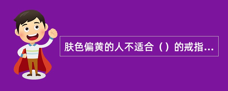 肤色偏黄的人不适合（）的戒指，如果喜爱的话，可选择金色的戒指，可以掩饰颜色不合的