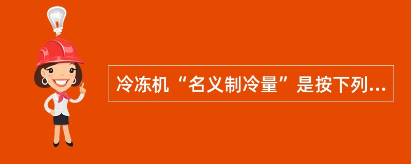 冷冻机“名义制冷量”是按下列条件确认（）。