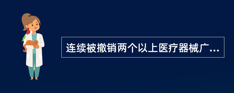 连续被撤销两个以上医疗器械广告批准文号的；被撤销批准证明文件、责令停产停业、暂扣