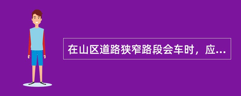 在山区道路狭窄路段会车时，应该（）