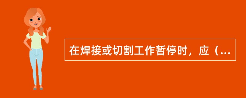 在焊接或切割工作暂停时，应（）。