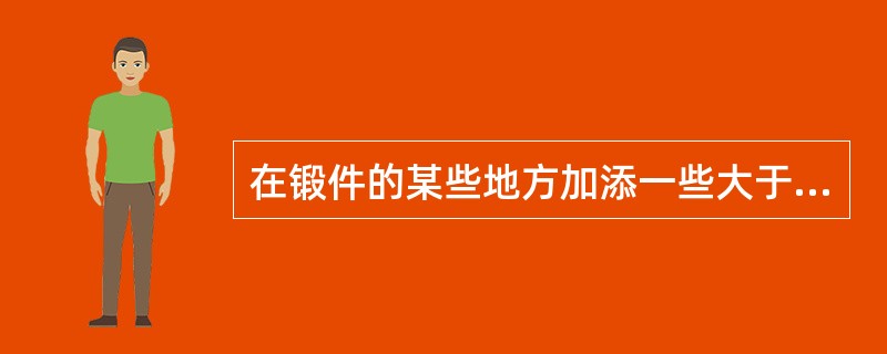 在锻件的某些地方加添一些大于余量的金属体积，以简化锻件的外形及锻造过程，这种加添