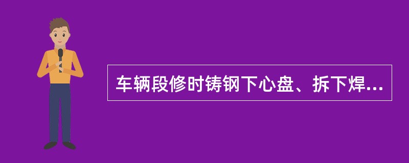 车辆段修时铸钢下心盘、拆下焊修的铸钢上心盘（焊修圆脐、筋部除外）裂纹焊修后须进行
