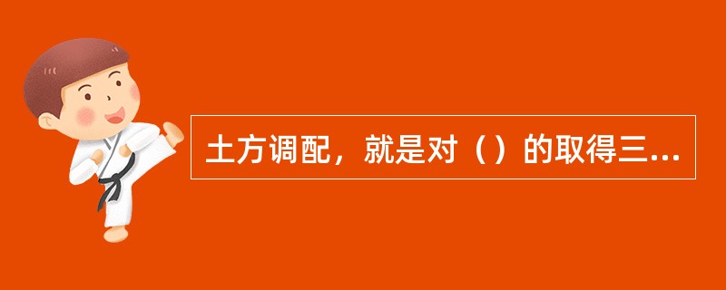 土方调配，就是对（）的取得三者之间的关系进行综合协调的处理。