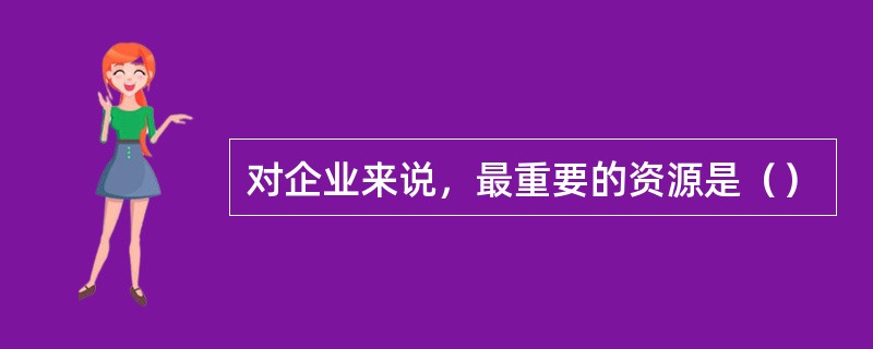 对企业来说，最重要的资源是（）