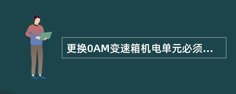 更换0AM变速箱机电单元必须的操作步骤有哪些（）