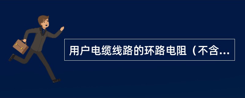 用户电缆线路的环路电阻（不含话机内阻）的最大值为（）Ω。