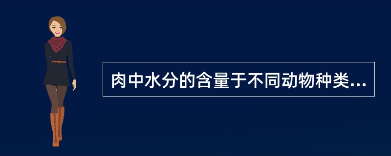 肉中水分的含量于不同动物种类，动物的不同年龄，同一个体的不同组织，相差很大，所以