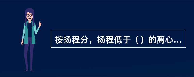 按扬程分，扬程低于（）的离心泵属于低压泵。